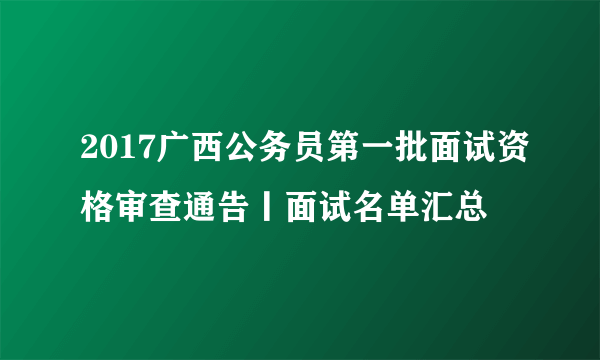 2017广西公务员第一批面试资格审查通告丨面试名单汇总