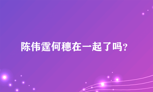 陈伟霆何穗在一起了吗？