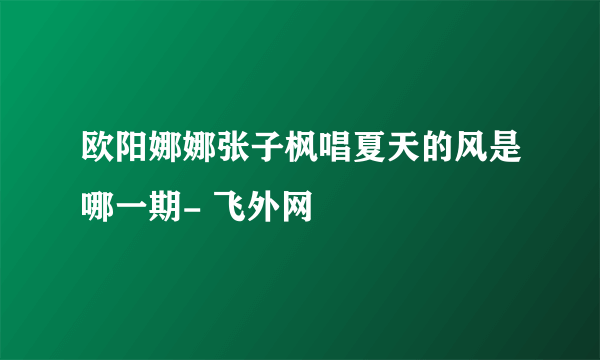 欧阳娜娜张子枫唱夏天的风是哪一期- 飞外网