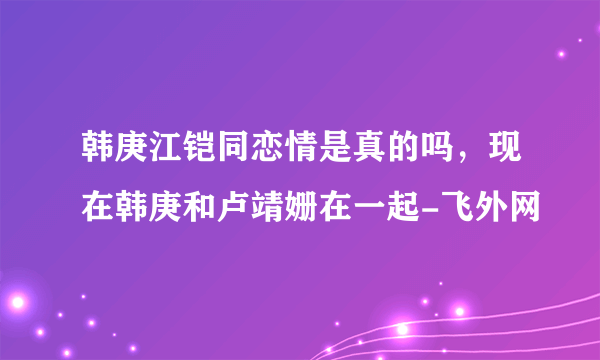 韩庚江铠同恋情是真的吗，现在韩庚和卢靖姗在一起-飞外网