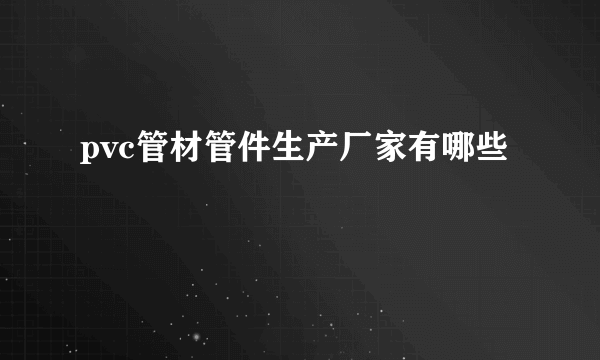 pvc管材管件生产厂家有哪些