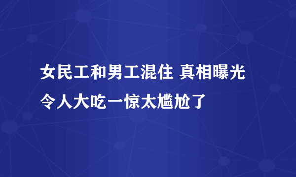 女民工和男工混住 真相曝光令人大吃一惊太尴尬了