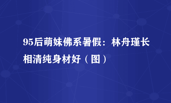 95后萌妹佛系暑假：林舟瑾长相清纯身材好（图）