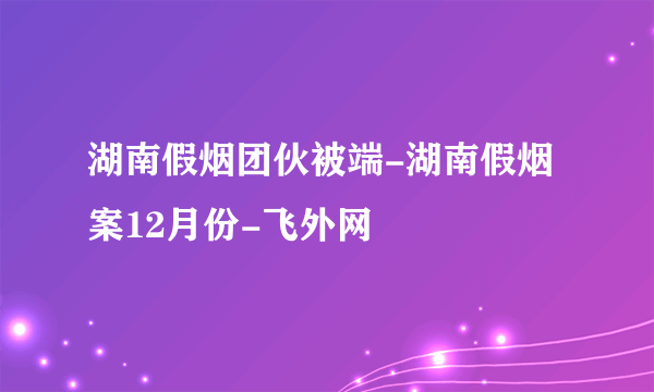 湖南假烟团伙被端-湖南假烟案12月份-飞外网