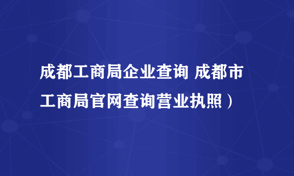 成都工商局企业查询 成都市工商局官网查询营业执照）