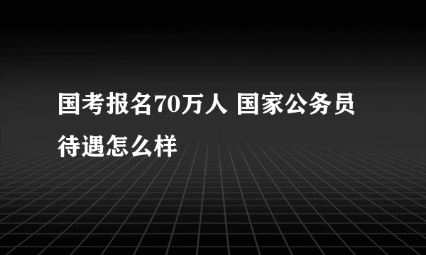 国考报名70万人 国家公务员待遇怎么样
