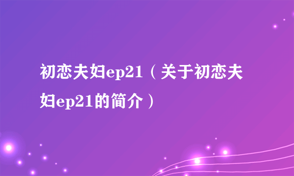 初恋夫妇ep21（关于初恋夫妇ep21的简介）
