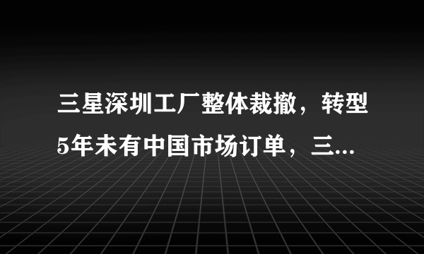 三星深圳工厂整体裁撤，转型5年未有中国市场订单，三星为何会在中国市场节节败退？