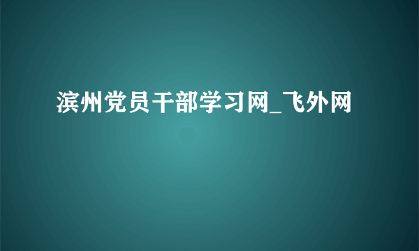 滨州党员干部学习网_飞外网