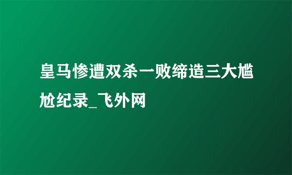 皇马惨遭双杀一败缔造三大尴尬纪录_飞外网