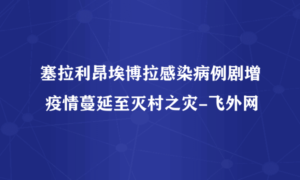 塞拉利昂埃博拉感染病例剧增 疫情蔓延至灭村之灾-飞外网