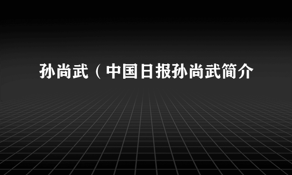 孙尚武（中国日报孙尚武简介