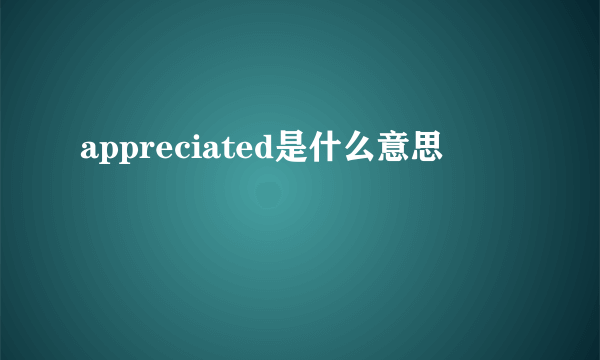 appreciated是什么意思