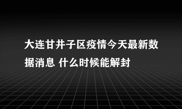 大连甘井子区疫情今天最新数据消息 什么时候能解封