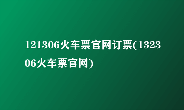 121306火车票官网订票(132306火车票官网)
