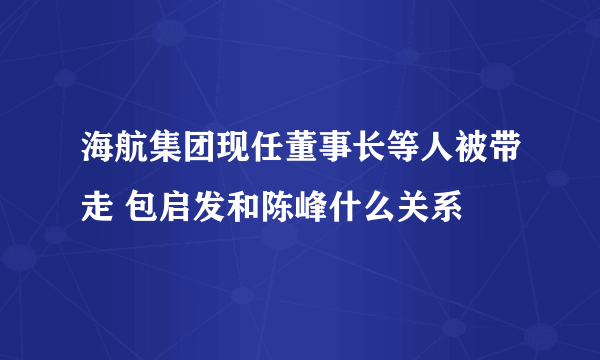 海航集团现任董事长等人被带走 包启发和陈峰什么关系