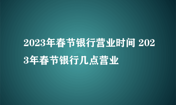 2023年春节银行营业时间 2023年春节银行几点营业
