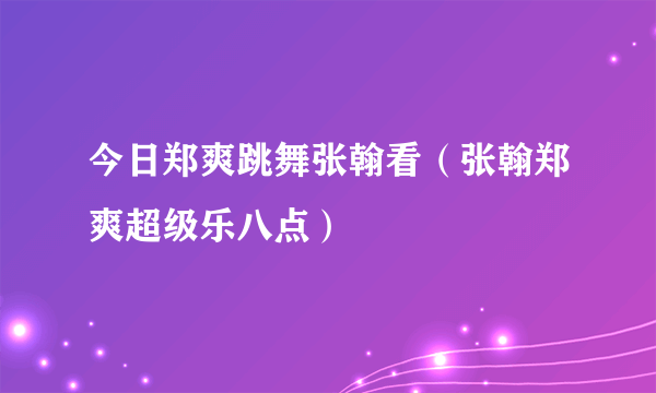 今日郑爽跳舞张翰看（张翰郑爽超级乐八点）