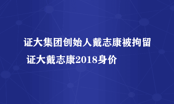 证大集团创始人戴志康被拘留 证大戴志康2018身价