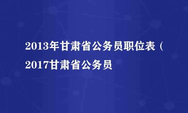 2013年甘肃省公务员职位表（2017甘肃省公务员