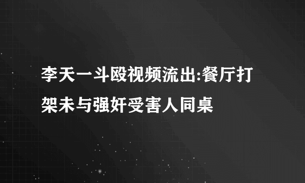 李天一斗殴视频流出:餐厅打架未与强奸受害人同桌