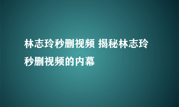 林志玲秒删视频 揭秘林志玲秒删视频的内幕