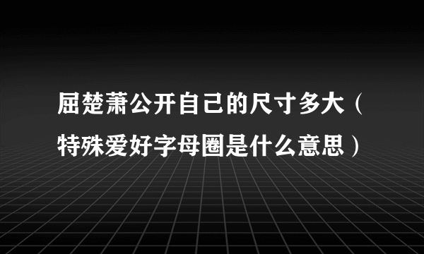 屈楚萧公开自己的尺寸多大（特殊爱好字母圈是什么意思）