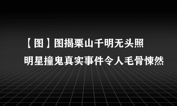 【图】图揭栗山千明无头照 明星撞鬼真实事件令人毛骨悚然