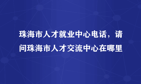 珠海市人才就业中心电话，请问珠海市人才交流中心在哪里