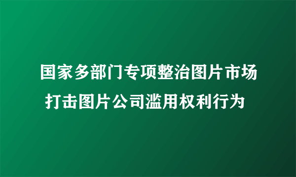 国家多部门专项整治图片市场 打击图片公司滥用权利行为