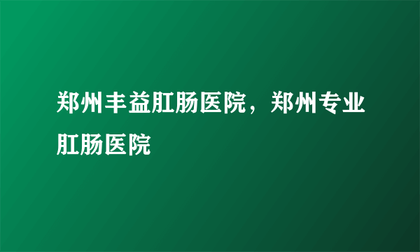 郑州丰益肛肠医院，郑州专业肛肠医院