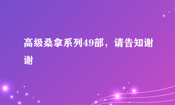高级桑拿系列49部，请告知谢谢