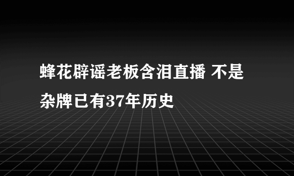 蜂花辟谣老板含泪直播 不是杂牌已有37年历史