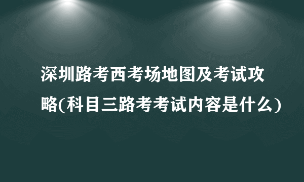 深圳路考西考场地图及考试攻略(科目三路考考试内容是什么)