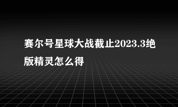 赛尔号星球大战截止2023.3绝版精灵怎么得