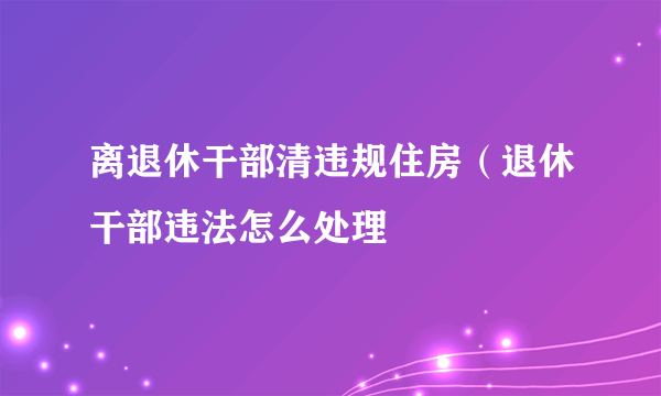 离退休干部清违规住房（退休干部违法怎么处理
