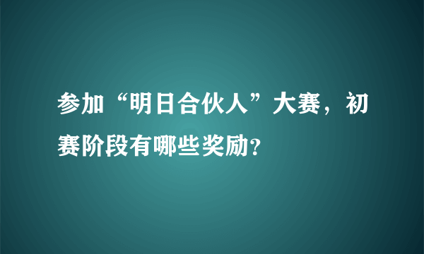参加“明日合伙人”大赛，初赛阶段有哪些奖励？