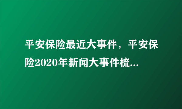 平安保险最近大事件，平安保险2020年新闻大事件梳理_飞外
