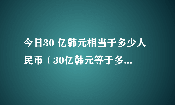 今日30 亿韩元相当于多少人民币（30亿韩元等于多少人民币）