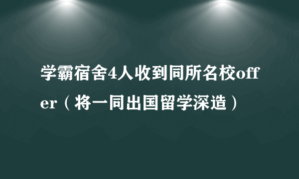 学霸宿舍4人收到同所名校offer（将一同出国留学深造）