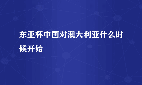 东亚杯中国对澳大利亚什么时候开始