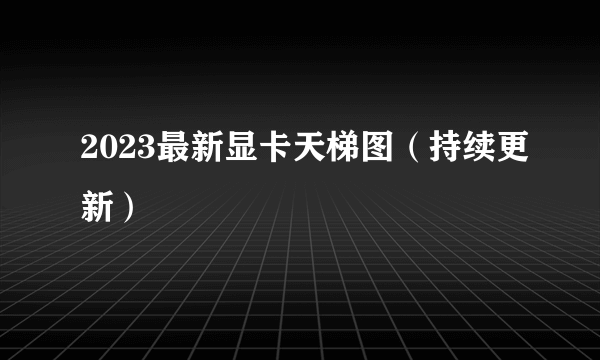 2023最新显卡天梯图（持续更新）