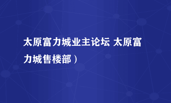 太原富力城业主论坛 太原富力城售楼部）
