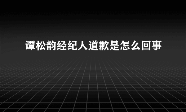 谭松韵经纪人道歉是怎么回事