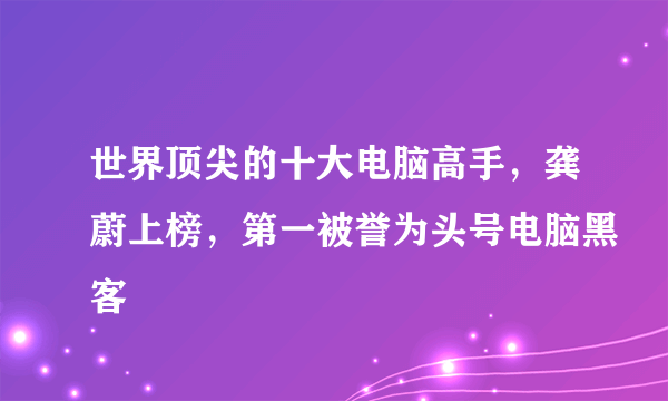 世界顶尖的十大电脑高手，龚蔚上榜，第一被誉为头号电脑黑客