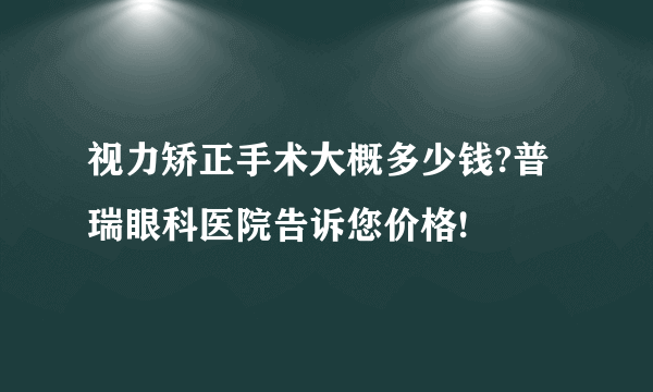 视力矫正手术大概多少钱?普瑞眼科医院告诉您价格!