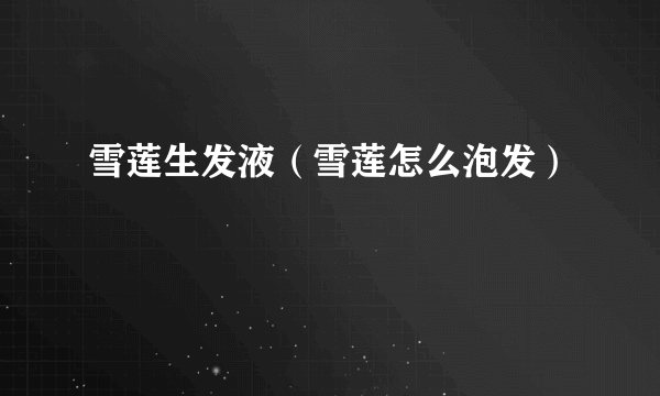 雪莲生发液（雪莲怎么泡发）