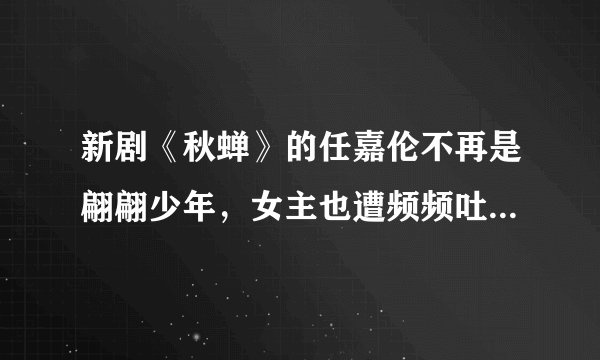 新剧《秋蝉》的任嘉伦不再是翩翩少年，女主也遭频频吐槽- 飞外网