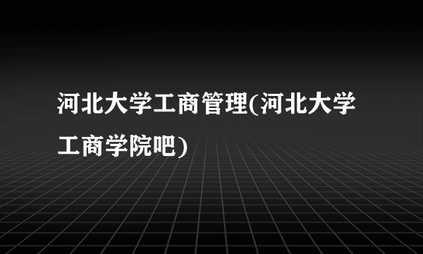 河北大学工商管理(河北大学工商学院吧)