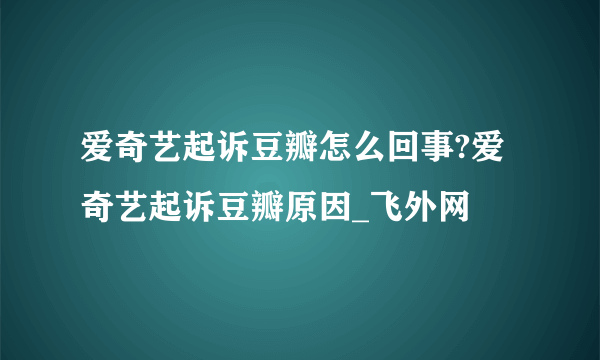 爱奇艺起诉豆瓣怎么回事?爱奇艺起诉豆瓣原因_飞外网